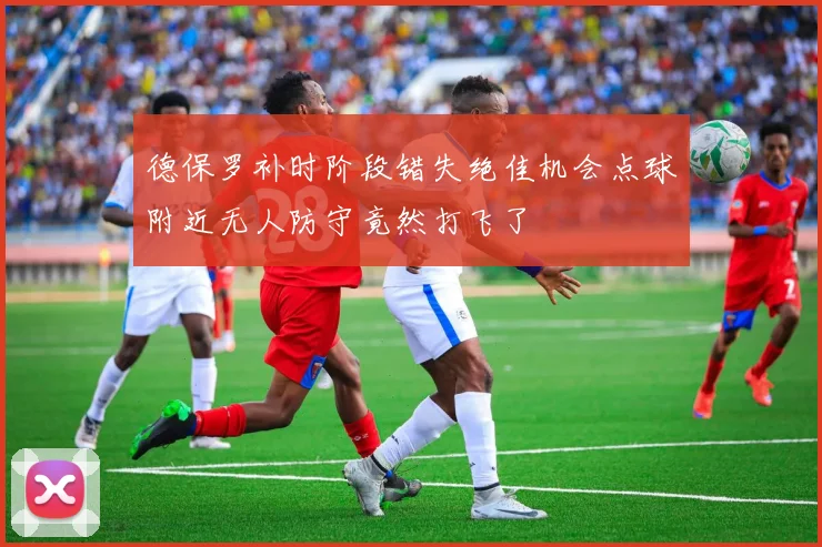 德保罗补时阶段错失绝佳机会点球附近无人防守竟然打飞了