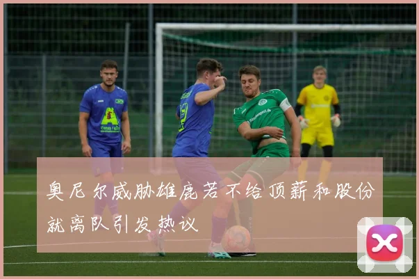 奥尼尔威胁雄鹿若不给顶薪和股份就离队引发热议