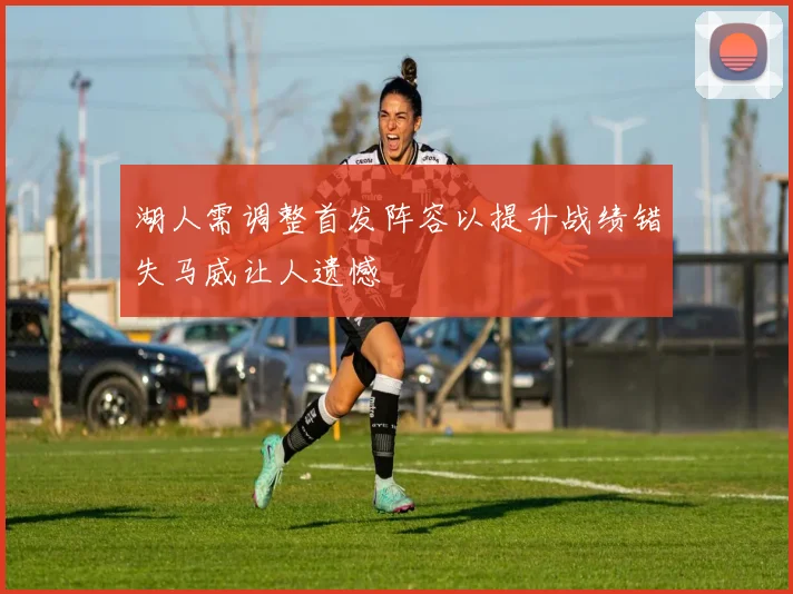 湖人需调整首发阵容以提升战绩错失马威让人遗憾
