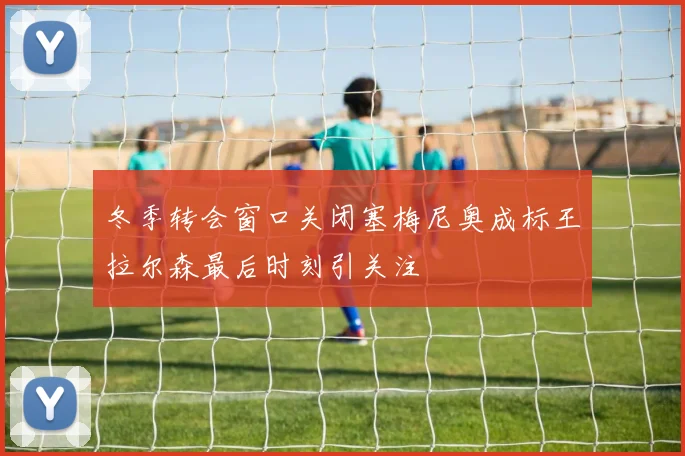 冬季转会窗口关闭塞梅尼奥成标王拉尔森最后时刻引关注