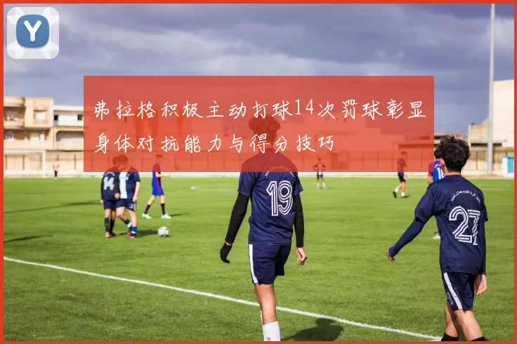 弗拉格积极主动打球14次罚球彰显身体对抗能力与得分技巧