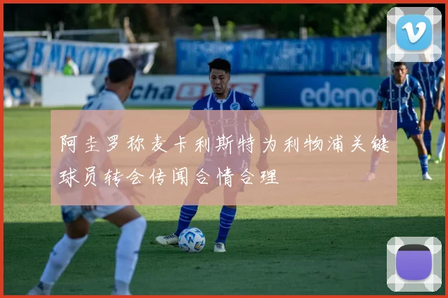 阿圭罗称麦卡利斯特为利物浦关键球员转会传闻合情合理