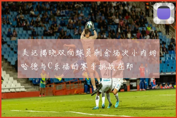美记揭晓双向球员剩余场次小内姆哈德与C乐福的赛季挑战在即