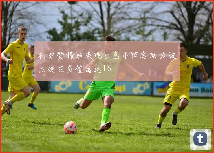 科尔赞穆迪表现出色小阵容助力波杰姆正负值高达16