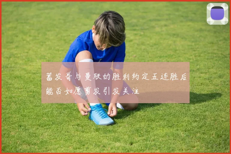 蓄发哥与曼联的胜利约定五连胜后能否如愿剪发引发关注
