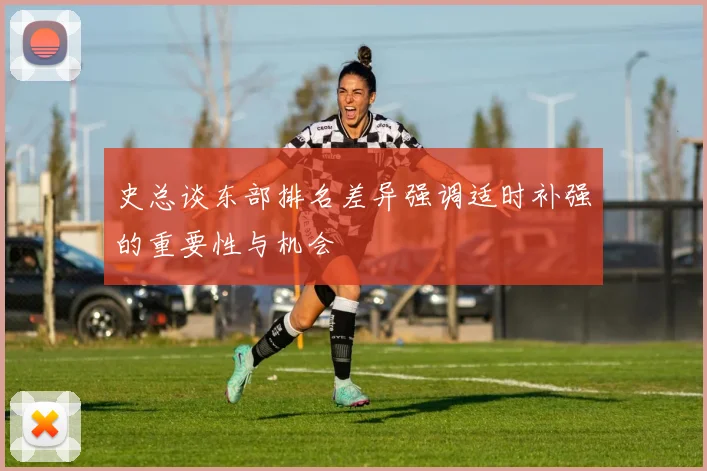 史总谈东部排名差异强调适时补强的重要性与机会