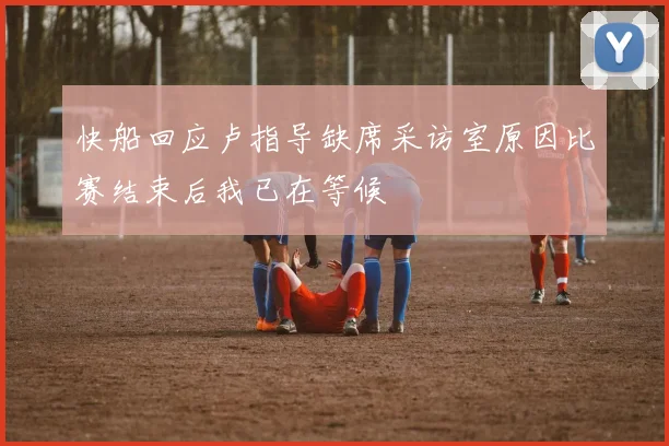 快船回应卢指导缺席采访室原因比赛结束后我已在等候