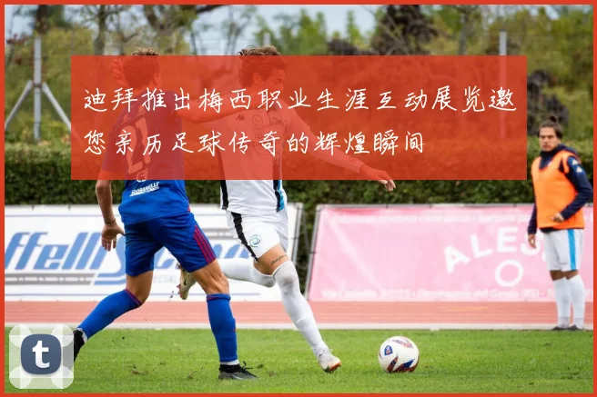 迪拜推出梅西职业生涯互动展览邀您亲历足球传奇的辉煌瞬间