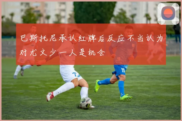 巴斯托尼承认红牌后反应不当认为对尤文少一人是机会