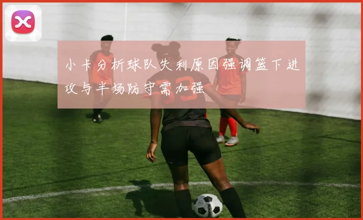 小卡分析球队失利原因强调篮下进攻与半场防守需加强
