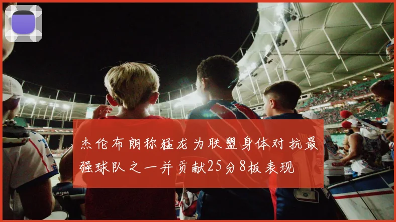杰伦布朗称猛龙为联盟身体对抗最强球队之一并贡献25分8板表现