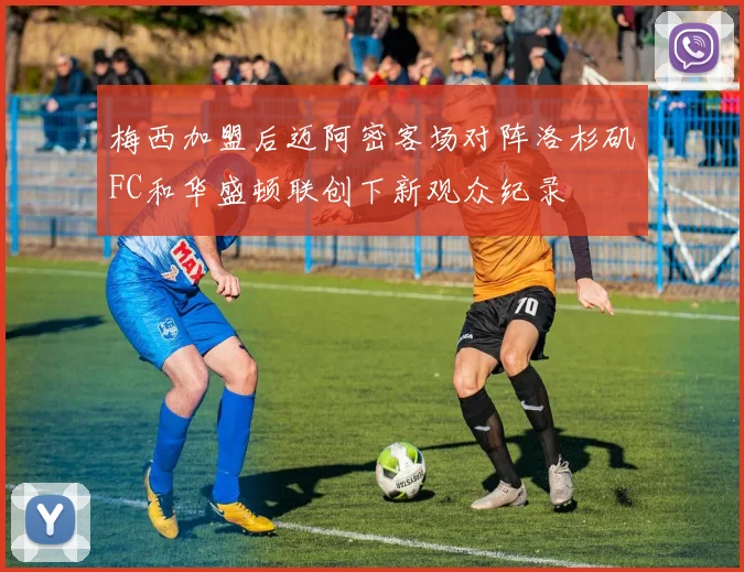 梅西加盟后迈阿密客场对阵洛杉矶FC和华盛顿联创下新观众纪录