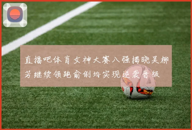 直播吧体育女神大赛八强揭晓吴柳芳继续领跑俞俐均实现逆袭晋级