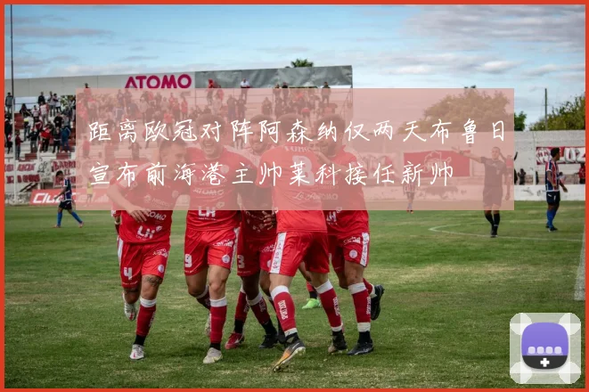 距离欧冠对阵阿森纳仅两天布鲁日宣布前海港主帅莱科接任新帅