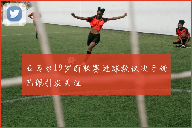亚马尔19岁前联赛进球数仅次于姆巴佩引发关注