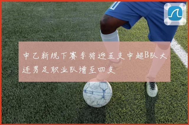 中乙新规下赛季将迎五支中超B队大连男足职业队增至四支