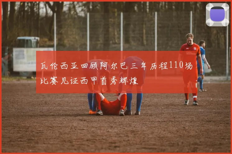 瓦伦西亚回顾阿尔巴三年历程110场比赛见证西甲首秀辉煌