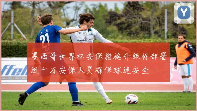 墨西哥世界杯安保措施升级将部署近十万安保人员确保球迷安全