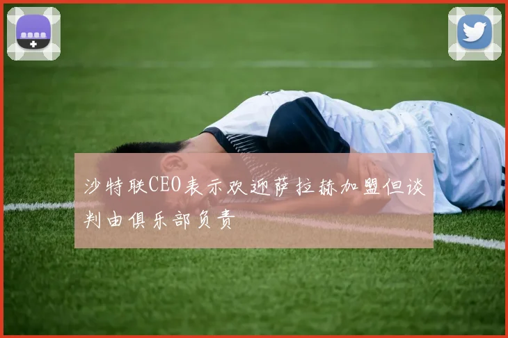 沙特联CEO表示欢迎萨拉赫加盟但谈判由俱乐部负责