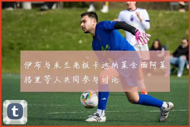 伊布与米兰老板卡迪纳莱会面阿莱格里等人共同参与讨论