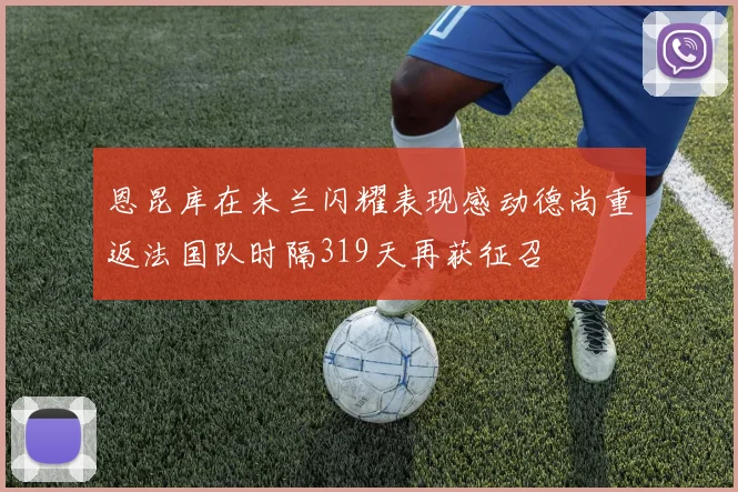 恩昆库在米兰闪耀表现感动德尚重返法国队时隔319天再获征召