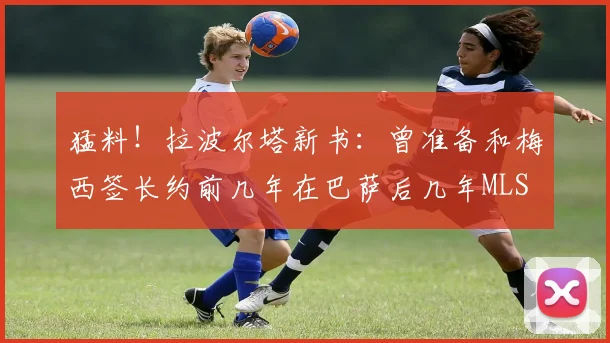 猛料！拉波尔塔新书：曾准备和梅西签长约前几年在巴萨后几年MLS