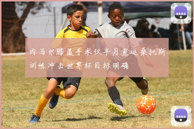 内马尔膝盖手术仅半月重返桑托斯训练冲击世界杯目标明确